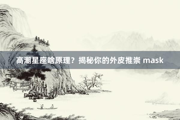 高潮星座啥原理？揭秘你的外皮推崇 mask